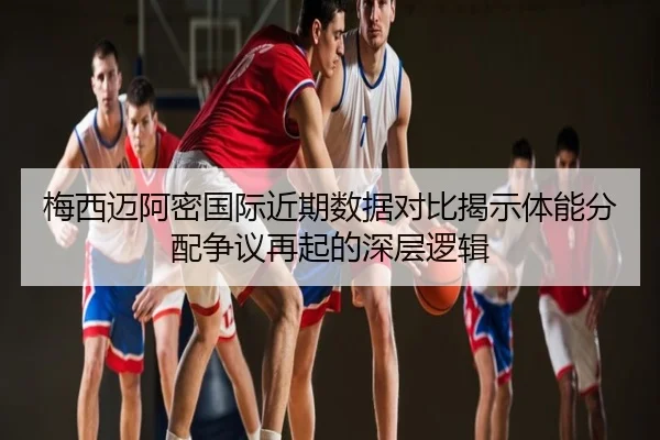 梅西迈阿密国际近期数据对比揭示体能分配争议再起的深层逻辑