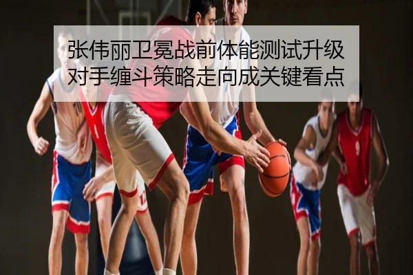 张伟丽卫冕战前体能测试升级 对手缠斗策略走向成关键看点