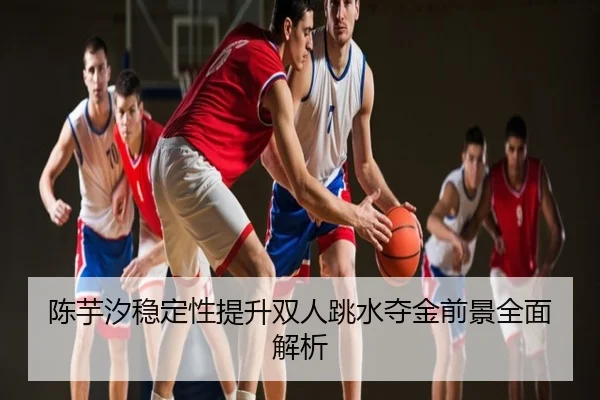 陈芋汐稳定性提升双人跳水夺金前景全面解析
