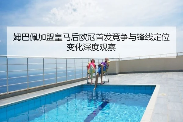 姆巴佩加盟皇马后欧冠首发竞争与锋线定位变化深度观察