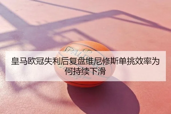 皇马欧冠失利后复盘维尼修斯单挑效率为何持续下滑
