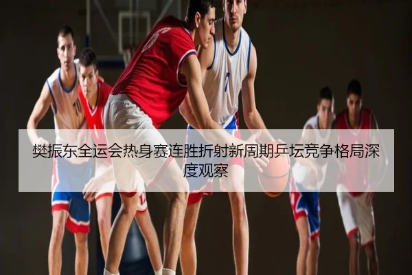 樊振东全运会热身赛连胜折射新周期乒坛竞争格局深度观察