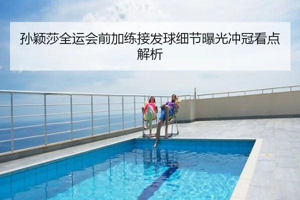 孙颖莎全运会前加练接发球细节曝光冲冠看点解析