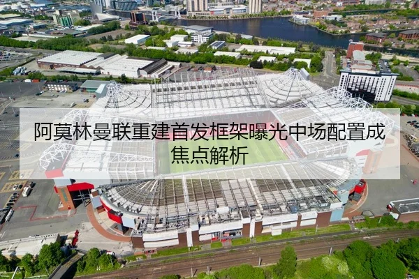 阿莫林曼联重建首发框架曝光中场配置成焦点解析