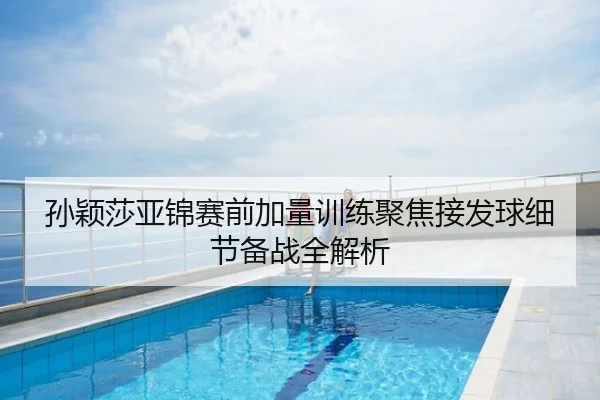 孙颖莎亚锦赛前加量训练聚焦接发球细节备战全解析