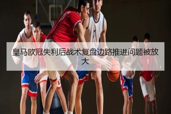 皇马欧冠失利后战术复盘边路推进问题被放大