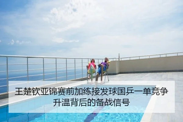 王楚钦亚锦赛前加练接发球国乒一单竞争升温背后的备战信号