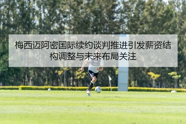 梅西迈阿密国际续约谈判推进引发薪资结构调整与未来布局关注